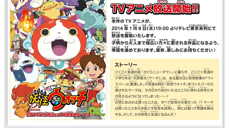 本作のTVアニメが、2014年1月8日（水）19:00よりテレビ東京系列にて放送を開始いたします。子供から大人まで幅広い方々に愛される作品になるよう、準備を進めております。是非、楽しみにお待ちください!
ストーリー
ごくごく普通の街「さくらニュータウン」に暮らす、ごくごく普通の小学５年生「天野景太（ケータ）」は、ある夏の日に妖怪執事の「ウィスパー」に遭遇した。不思議な時計「妖怪ウォッチ」をウィスパーから渡されたケータは、その日から街のいたるところに現れる妖怪たちが見えるようになってしまった―！
日常にあふれる困ったことは、すべて妖怪の仕業だった!? ケータは困ったことを引き起こす妖怪を説得し、時には戦って問題を解決する。そして、その妖怪と友達になるんだ!