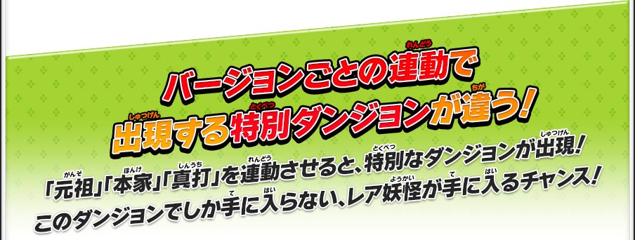 バージョンごとの連動で出現する特別ダンジョンが違う！／「元祖」「本家」「真打」を連動させると、特別なダンジョンが出現！このダンジョンでしか手に入らない、レア妖怪が手に入るチャンス！