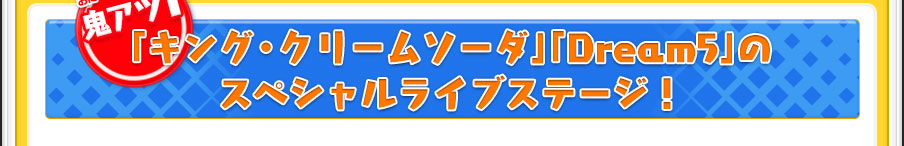 【鬼アツ1】「キング・クリームソーダ」「Dream5」のスペシャルライブステージ！