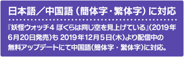 日本語／中国語（簡体字・繁体字）に対応 『妖怪ウォッチ4 ぼくらは同じ空を見上げている』（2019年6月20日発売）も2019年12月5日（木）より配信中の無料アップデートにて中国語（簡体字・繁体字）に対応。