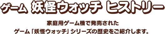 ゲーム 妖怪ウォッチ ヒストリー 家庭用ゲーム機で発売されたゲーム「妖怪ウォッチ」シリーズの歴史をご紹介します。