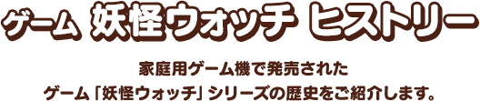 ゲーム 妖怪ウォッチ ヒストリー 家庭用ゲーム機で発売されたゲーム「妖怪ウォッチ」シリーズの歴史をご紹介します。