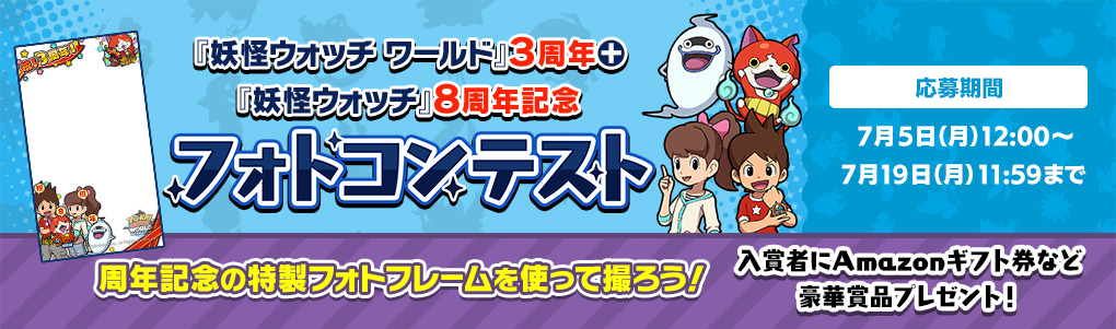 『妖怪ウォッチ ワールド』3周年+『妖怪ウォッチ』8周年記念 フォトコンテスト 周年記念の特製フォトフレームを使って撮ろう！応募期間：7月5日（月）12:00～7月19日（月）11:59まで 入賞者にAmazonギフト券など豪華賞品プレゼント！