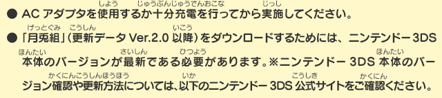 ●ACアダプタを使用するか十分充電を行ってから実施してください。●「月兎組」（更新データVer.2.0以降）をダウンロードするためには、ニンテンドー3DS本体のバージョンが最新である必要があります。※ニンテンドー3DS本体のバージョン確認や更新方法については、以下のニンテンドー3DS公式サイトをご確認ください。