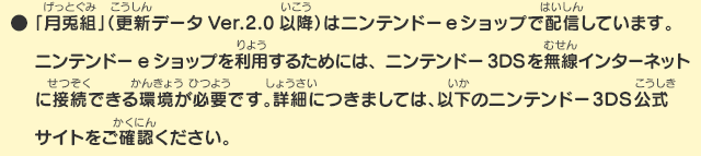 ●「月兎組」（更新データVer.2.0以降）はニンテンドーeショップで配信しています。ニンテンドーeショップを利用するためには、ニンテンドー3DSを無線インターネットに接続できる環境が必要です。詳細につきましては、以下のニンテンドー3DS公式サイトをご確認ください。