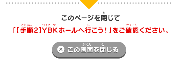 6 このページを閉じて「【手順2】YBKホールへ行こう！」をご確認ください。