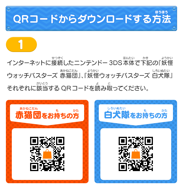 QRコードからダウンロードする方法
			1 インターネットに接続したニンテンドー3DS本体で下記の『妖怪ウォッチバスターズ 赤猫団』、『妖怪ウォッチバスターズ 白犬隊』それぞれに該当するQRコードを読み取ってください。