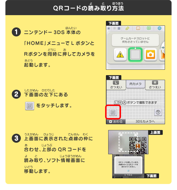 QRコードの読み取り方法
			1 ニンテンドー3DS本体の「HOME」メニューでLボタンとRボタンを同時に押してカメラを起動します。
			2 下画面の左下にあるをタッチします。3 上画面に表示された点線の枠に合わせ、上部のQRコードを読み取り、ソフト情報画面に移動します。