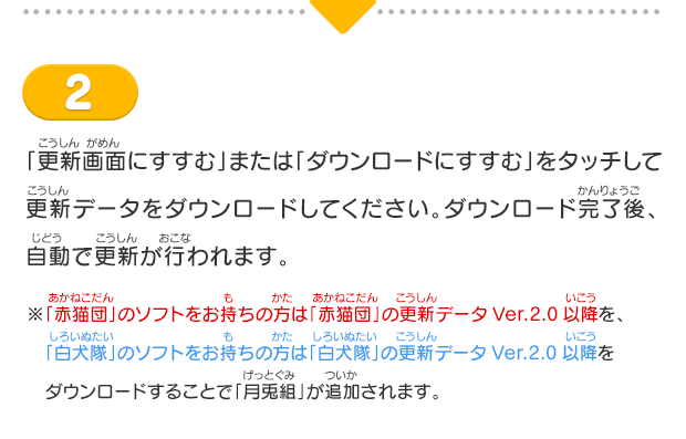 2「更新画面にすすむ」または「ダウンロードにすすむ」をタッチして更新データをダウンロードしてください。ダウンロード完了後、自動で更新が行われます。※「赤猫団」のソフトをお持ちの方は「赤猫団」の更新データVer.2.0以降を、　「白犬隊」のソフトをお持ちの方は「白犬隊」の更新データVer.2.0以降をダウンロードすることで「月兎組」が追加されます。