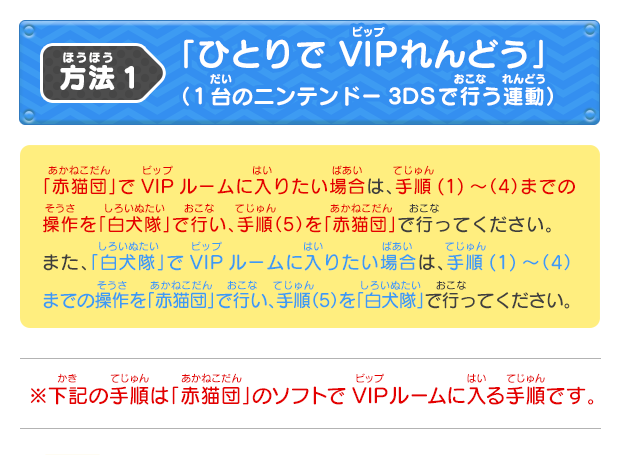 方法1「ひとりで VIPれんどう」（1台のニンテンドー3DSで行う連動）「赤猫団」でVIPルームに入りたい場合は、手順(1)～（4）までの操作を「白犬隊」で行い、手順（5）を「赤猫団」で行ってください。また、「白犬隊」でVIPルームに入りたい場合は、手順(1)～（4）までの操作を「赤猫団」で行い、手順（5）を「白犬隊」で行ってください。※下記の手順は「赤猫団」のソフトでVIPルームに入る手順です。「ひとりで VIPれんどう」（1台のニンテンドー3DSで行う連動）