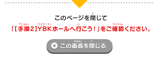 このページを閉じて「【手順2】YBKホールへ行こう！」をご確認ください。