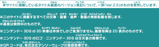 本サイトに掲載しているタイトル画面のバージョン表記について、一部「Ver.2.0」のものを使用しています。※このサイトに掲載するすべての文章・画像・音声・動画の無断転載を禁じます。※画面は開発中のものです。※ニンテンドー3DSの3D映像は本体でしかご覧頂けません。画面写真は2D表示のものです。※ニンテンドー3DSのロゴ・ニンテンドー3DSは任天堂の商標です。※QRコードは、株式会社デンソーウェーブの登録商標です。