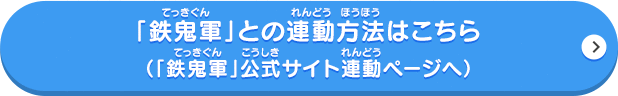 【更新データVer.2.3の更新内容】アーケードゲーム「鉄鬼軍」との連動要素を追加 ブシ王や、さまざまなビッグボスに「鉄鬼軍」で挑戦できる「挑戦券」が手に入るようになりました。「挑戦券」を使って、「鉄鬼軍」でビッグボスを倒すと超レアなアイテムを入手することができます。「鉄鬼軍」との連動方法はこちら(「鉄鬼軍」公式サイト連動ページへ)