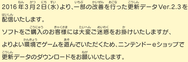 2016年3月2日（水）より、一部の改善を行った更新データVer.2.3を配信いたします。ソフトをご購入のお客様には大変ご迷惑をお掛けいたしますが、よりよい環境でゲームを遊んでいただくため、ニンテンドーeショップで更新データのダウンロードをお願いいたします。