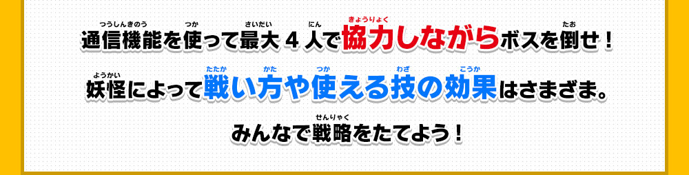 通信機能を使って最大4人で協力しながらボスを倒せ!妖怪によって戦い方や使える技の効果はさまざま。みんなで戦略をたてよう!