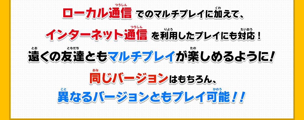 ローカル通信でのマルチプレイに加えて、インターネット通信を利用したプレイにも対応!遠くの友達ともマルチプレイが楽しめるように！同じバージョンはもちろん、異なるバージョンともプレイ可能！！