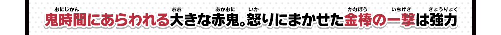 鬼時間にあらわれる大きな赤鬼。怒りにまかせた金棒の一撃は強力