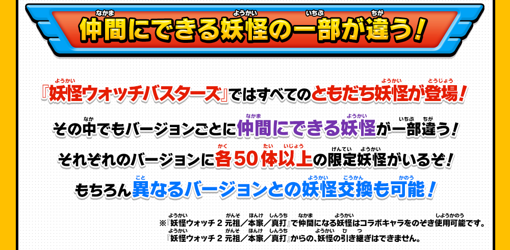 　『妖怪ウォッチバスターズ』ではすべてのともだち妖怪が登場！その中でもバージョンごとに仲間にできる妖怪が一部違う！それぞれのバージョンに各50体以上の限定妖怪がいるぞ！もちろん異なるバージョンとの妖怪交換も可能！※『妖怪ウォッチ2 元祖／本家／真打』で仲間になる妖怪はコラボキャラをのぞき使用可能です。『妖怪ウォッチ2 元祖／本家／真打』からの、妖怪の引き継ぎはできません。