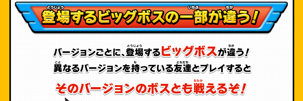 登場するビッグボスの一部が違う！バージョンごとに、登場するビッグボスが違う！異なるバージョンを持っている友達とプレイするとそのバージョンのボスとも戦えるぞ！