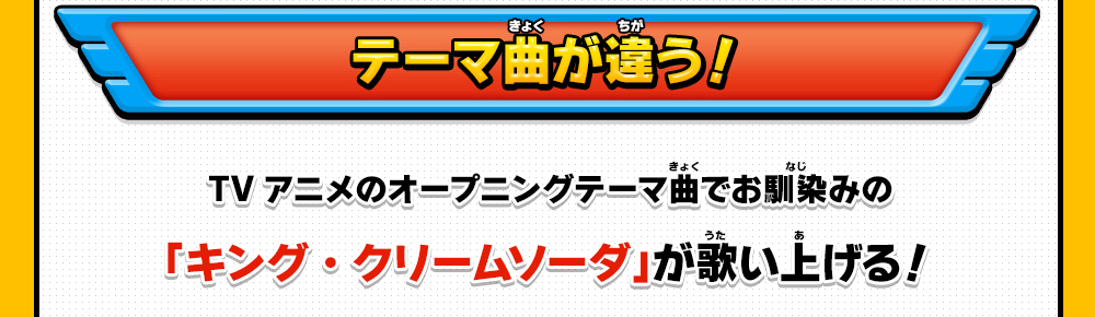 テーマ曲が違う！ TVアニメのオープニングテーマ曲でお馴染みの
「キング・クリームソーダ」が歌い上げる！