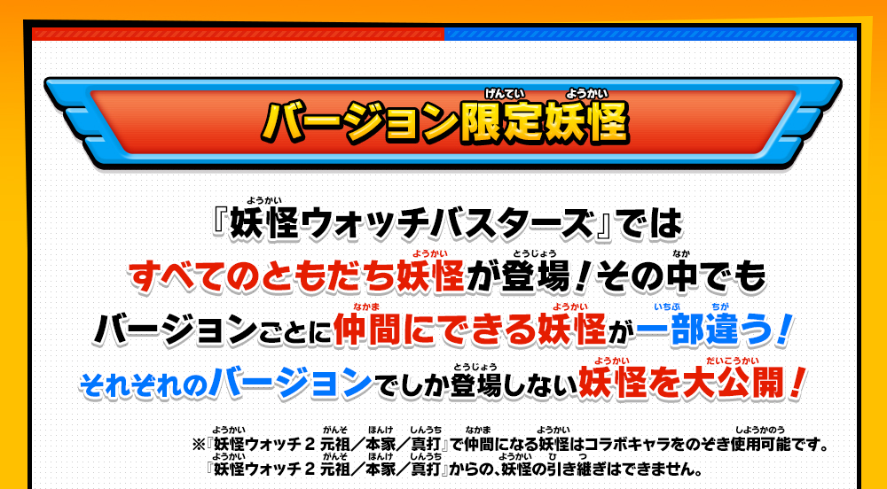 バージョン限定妖怪 『妖怪ウォッチバスターズ』ではすべてのともだち妖怪が登場！その中でもバージョンごとに仲間にできる妖怪が一部違う！それぞれのバージョンでしか登場しない妖怪を大公開！※『妖怪ウォッチ2 元祖/本家/真打』で仲間になる妖怪はコラボキャラをのぞき使用可能です。『妖怪ウォッチ2 元祖／本家／真打』からの、妖怪の引き継ぎはできません。