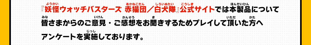 『妖怪ウォッチバスターズ 赤猫団／白犬隊』公式サイトでは本製品について皆さまからのご意見・ご感想をお聞きするためプレイして頂いた方へアンケートを実施しております。