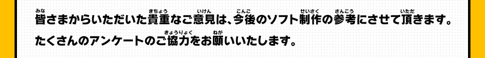 皆さまからいただいた貴重なご意見は、今後のソフト制作の参考にさせて頂きます。たくさんのアンケートのご協力をお願いいたします。