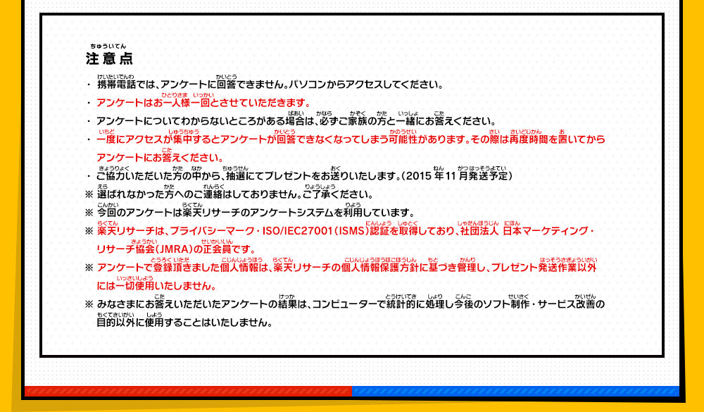 注意点 ・携帯電話では、アンケートに回答できません。パソコンからアクセスしてください。・アンケートはお一人様一回とさせていただきます。・アンケートについてわからないところがある場合は、必ずご家族の方と一緒にお答えください。・一度にアクセスが集中するとアンケートが回答できなくなってしまう可能性があります。その際は再度時間を置いてからアンケートにお答えください。・ご協力いただいた方の中から、抽選にてプレゼントをお送りいたします。（2015年11月発送予定）※ 選ばれなかった方へのご連絡はしておりません。ご了承ください。※ 今回のアンケートは楽天リサーチのアンケートシステムを利用しています。※ 楽天リサーチは、プライバシーマーク・ISO/IEC27001（ISMS）認証を取得しており、社団法人 日本マーケティング・リサーチ協会（JMRA）の正会員です。※ アンケートで登録頂きました個人情報は、楽天リサーチの個人情報保護方針に基づき管理し、プレゼント発送作業以外には一切使用いたしません。※ みなさまにお答えいただいたアンケートの結果は、コンピューターで統計的に処理し今後のソフト制作・サービス改善の目的以外に使用することはいたしません。