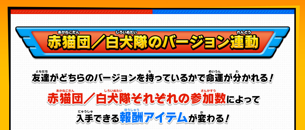 赤猫団／白犬隊のバージョン連動 友達がどちらのバージョンを持っているかで命運が分かれる！赤猫団／白犬隊それぞれの参加数によって入手できる報酬アイテムが変わる！