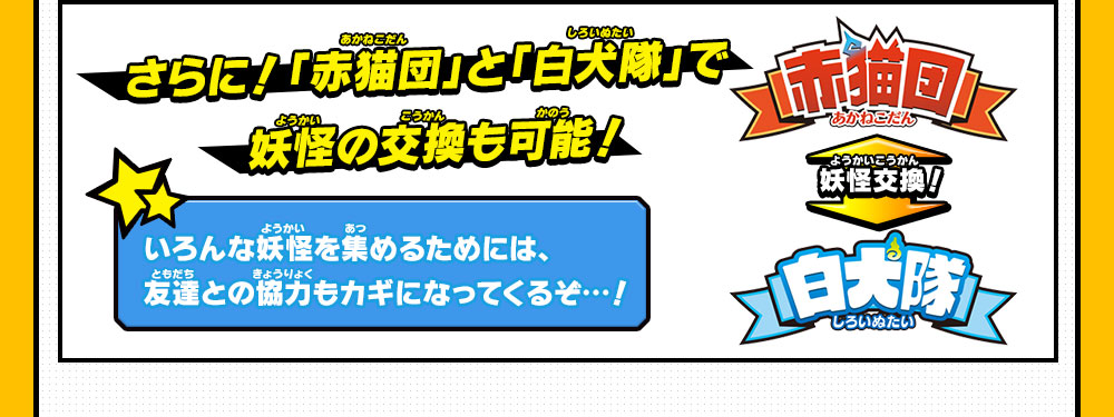 さらに！「赤猫団」と「白犬隊」で妖怪の交換も可能！いろんな妖怪を集めるためには、友達との協力もカギになってくるぞ…！