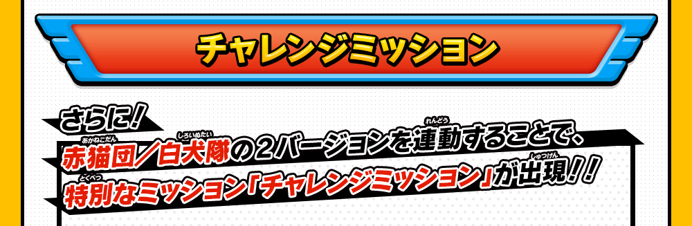 チャレンジミッション さらに！赤猫団／白犬隊の2バージョンを連動することで、特別なミッション「チャレンジミッション」が出現！！