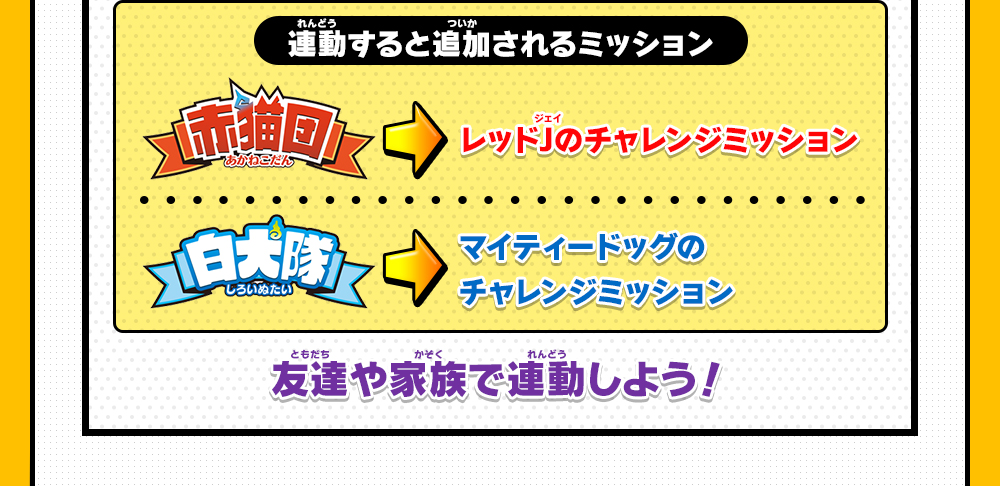 連動すると追加されるミッション 赤猫団レッドJのチャレンジミッション 白犬隊マイティードッグのチャレンジミッション 友達や家族で連動しよう！