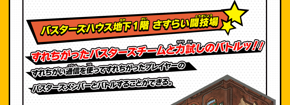 バスターズハウス地下1階 さすらい闘技場 すれちがったバスターズチームと力試しのバトルッ！！すれちがい通信を使ってすれちがったプレイヤーのバスターズメンバーとバトルすることができる。