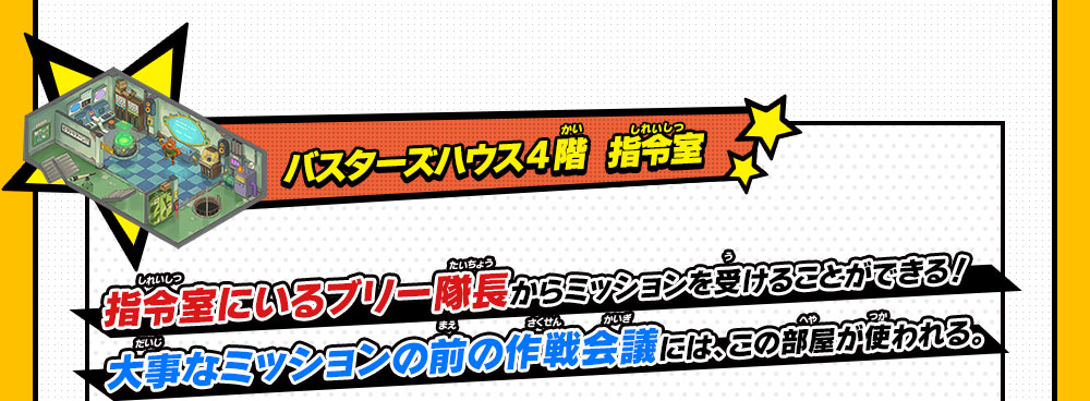 バスターズハウス4階  指令室指令室にいるブリー隊長からミッションを受けることができる！大事なミッションの前の作戦会議には、この部屋が使われる。