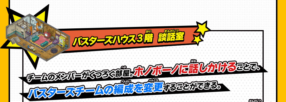 バスターズハウス 3階  談話室チームのメンバーがくつろぐ部屋。ホノボーノに話しかけることで、バスターズチームの編成を変更することができる。