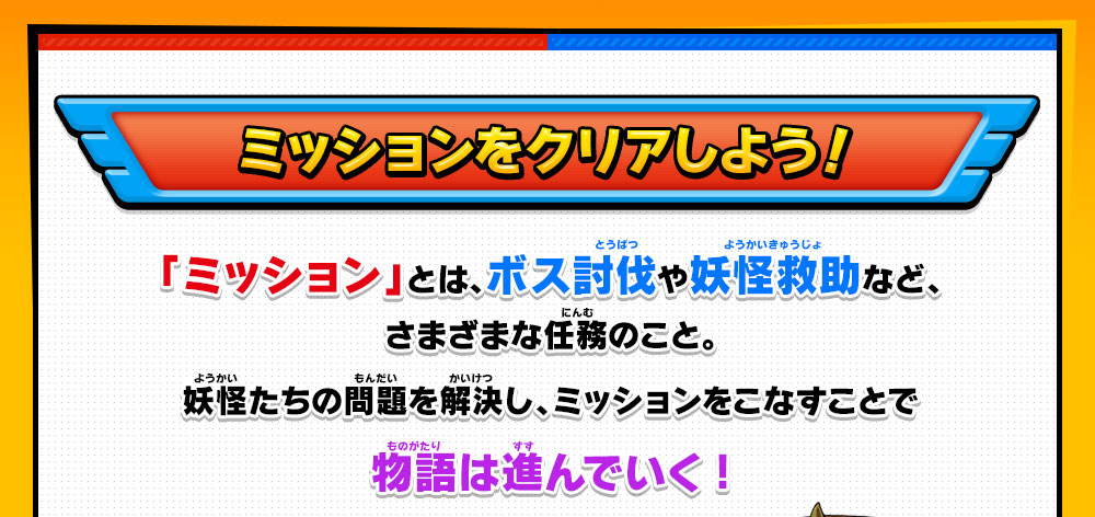 ミッションをクリアしよう！「ミッション」とは、ボス討伐や妖怪救助など、さまざまな任務のこと。妖怪たちの問題を解決し、ミッションをこなすことで物語は進んでいく!