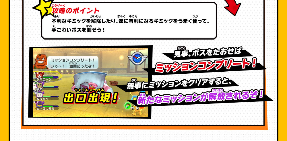 攻略のポイント 不利なギミックを解除したり、逆に有利になるギミックをうまく使って、手ごわいボスを倒そう! 見事、ボスをたおせばミッションコンプリート!無事にミッションをクリアすると、新たなミッションが解放されるぞ!