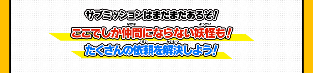 サブミッションはまだまだあるぞ！ここでしか仲間にならない妖怪も！たくさんの依頼を解決しよう！