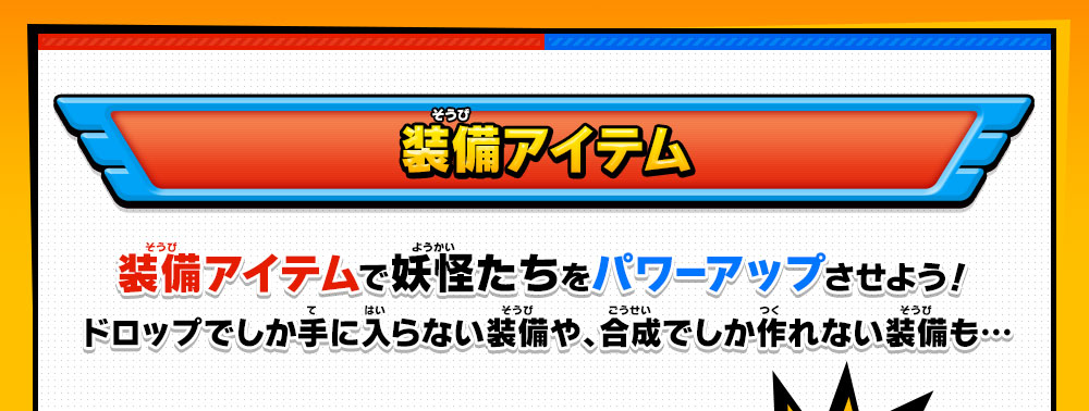 装備アイテム 装備アイテムで妖怪たちをパワーアップさせよう！ドロップでしか手に入らない装備や、合成でしか作れない装備も…