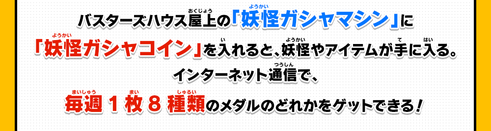 バスターズハウス屋上の「妖怪ガシャマシン」に「妖怪ガシャコイン」を入れると、妖怪やアイテムが手に入る。インターネット通信で毎週１枚8種類のメダルのどれかをゲットできる！