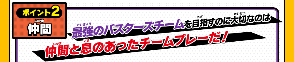 ポイント2 仲間 最強のバスターズチームを目指すのに大切なのは仲間と息のあったチームプレーだ！