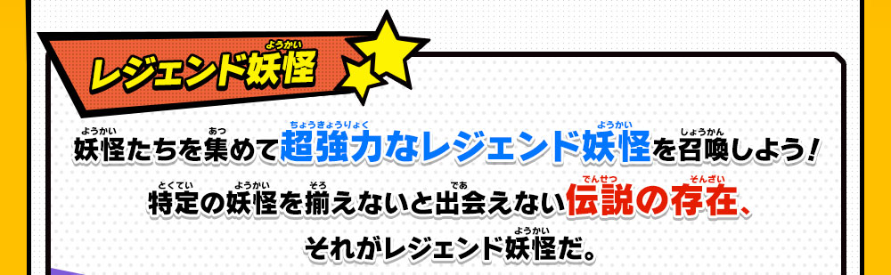 レジェンド妖怪 妖怪たちを集めて超強力なレジェンド妖怪を召喚しよう！特定の妖怪を揃えないと出会えない伝説の存在、それがレジェンド妖怪だ。