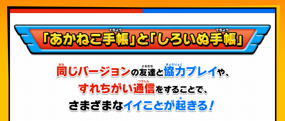 「あかねこ手帳」と「しろいぬ手帳」同じバージョンの友達と協力プレイや、すれちがい通信をすることで、さまざまなイイことが起きる！