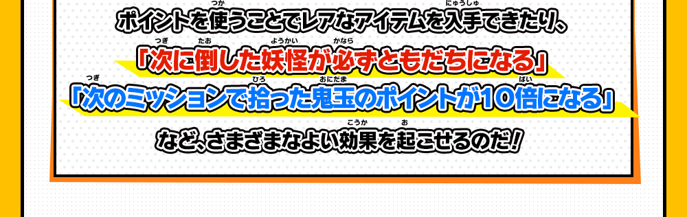 ポイントを使うことでレアなアイテムを入手できたり、「次に倒した妖怪が必ずともだちになる」「次のミッションで拾った鬼玉のポイントが１０倍になる」など、さまざまなよい効果を起こせるのだ！