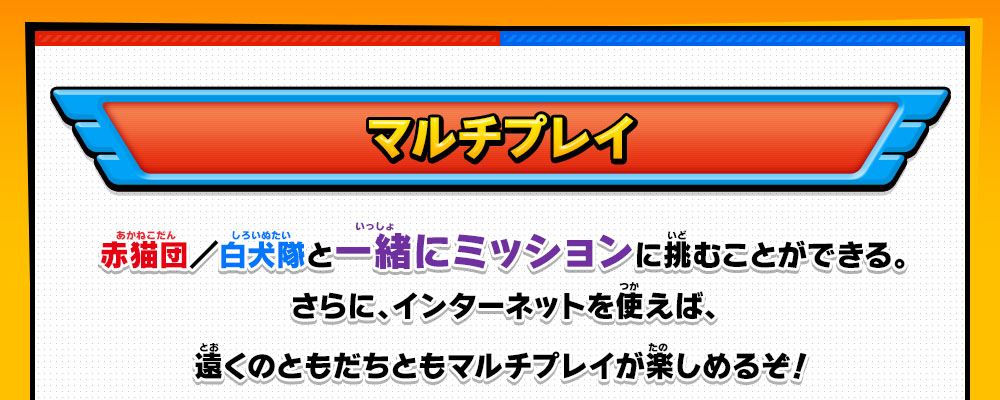 マルチプレイ 赤猫団／白犬隊と一緒にミッションに挑むことができる。さらに、インターネットを使えば、遠くのともだちともマルチプレイが楽しめるぞ！