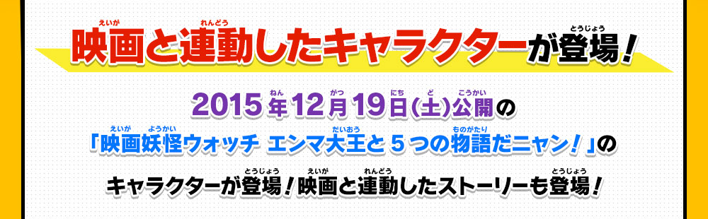 映画と連動したキャラクターが登場！
                2015年12月19日（土）公開の「映画妖怪ウォッチ エンマ大王と5つの物語だニャン！」のキャラクターが登場！映画と連動したストーリーも登場！