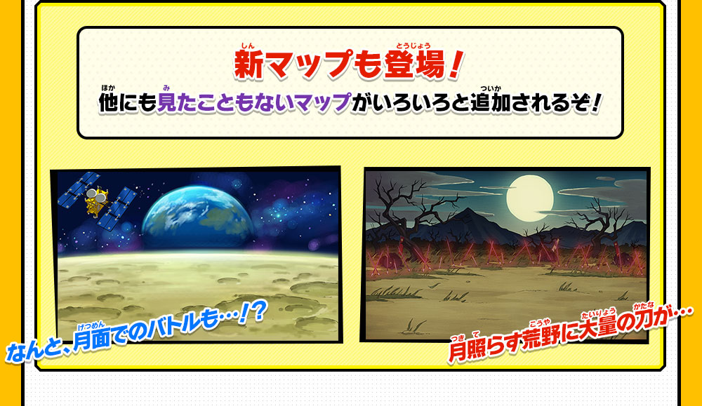 新マップも登場！他にも見たこともないマップがいろいろと追加されるぞ！
                なんと、月面でのバトルも…！？月照らす荒野に大量の刀が…