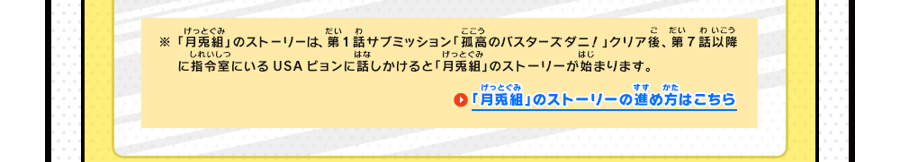 ※「月兎組」のストーリーは、第1話サブミッション「孤高のバスターズダニ！」クリア後、第7話以降に指令室でUSAピョンに話しかけると「月兎組」のストーリーが始まります。　「月兎組」のストーリーの進め方はこちら