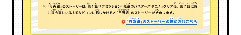 ※「月兎組」のストーリーは、第1話サブミッション「孤高のバスターズダニ！」クリア後、第7話以降に指令室でUSAピョンに話しかけると「月兎組」のストーリーが始まります。　「月兎組」のストーリーの進め方はこちら