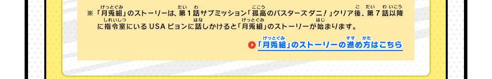 ※「月兎組」のストーリーは、第1話サブミッション「孤高のバスターズダニ！」クリア後、第7話以降に指令室でUSAピョンに話しかけると「月兎組」のストーリーが始まります。　「月兎組」のストーリーの進め方はこちら